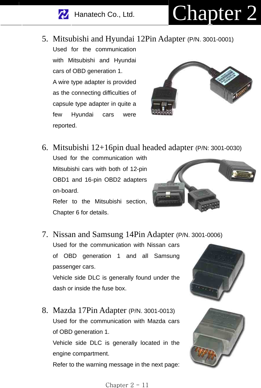     Hanatech Co., Ltd.  Chapter 2 Chapter 2 - 11 5. Mitsubishi and Hyundai 12Pin Adapter (P/N. 3001-0001) Used for the communication with Mitsubishi and Hyundai cars of OBD generation 1.     A wire type adapter is provided as the connecting difficulties of capsule type adapter in quite a few Hyundai cars were reported.  6. Mitsubishi 12+16pin dual headed adapter (P/N: 3001-0030) Used for the communication with Mitsubishi cars with both of 12-pin OBD1 and 16-pin OBD2 adapters on-board. Refer to the Mitsubishi section, Chapter 6 for details.  7. Nissan and Samsung 14Pin Adapter (P/N. 3001-0006) Used for the communication with Nissan cars of OBD generation 1 and all Samsung passenger cars.   Vehicle side DLC is generally found under the dash or inside the fuse box.  8. Mazda 17Pin Adapter (P/N. 3001-0013) Used for the communication with Mazda cars of OBD generation 1. Vehicle side DLC is generally located in the engine compartment. Refer to the warning message in the next page: 
