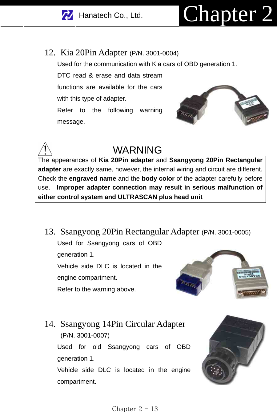     Hanatech Co., Ltd.  Chapter 2 Chapter 2 - 13      12.  Kia 20Pin Adapter (P/N. 3001-0004) Used for the communication with Kia cars of OBD generation 1.   DTC read &amp; erase and data stream functions are available for the cars with this type of adapter. Refer to the following warning message.   WARNING The appearances of Kia 20Pin adapter and Ssangyong 20Pin Rectangular adapter are exactly same, however, the internal wiring and circuit are different. Check the engraved name and the body color of the adapter carefully before use.  Improper adapter connection may result in serious malfunction of either control system and ULTRASCAN plus head unit   13.   Ssangyong 20Pin Rectangular Adapter (P/N. 3001-0005) Used for Ssangyong cars of OBD generation 1. Vehicle side DLC is located in the engine compartment. Refer to the warning above.   14.   Ssangyong 14Pin Circular Adapter  (P/N. 3001-0007) Used for old Ssangyong cars of OBD generation 1. Vehicle side DLC is located in the engine compartment.  
