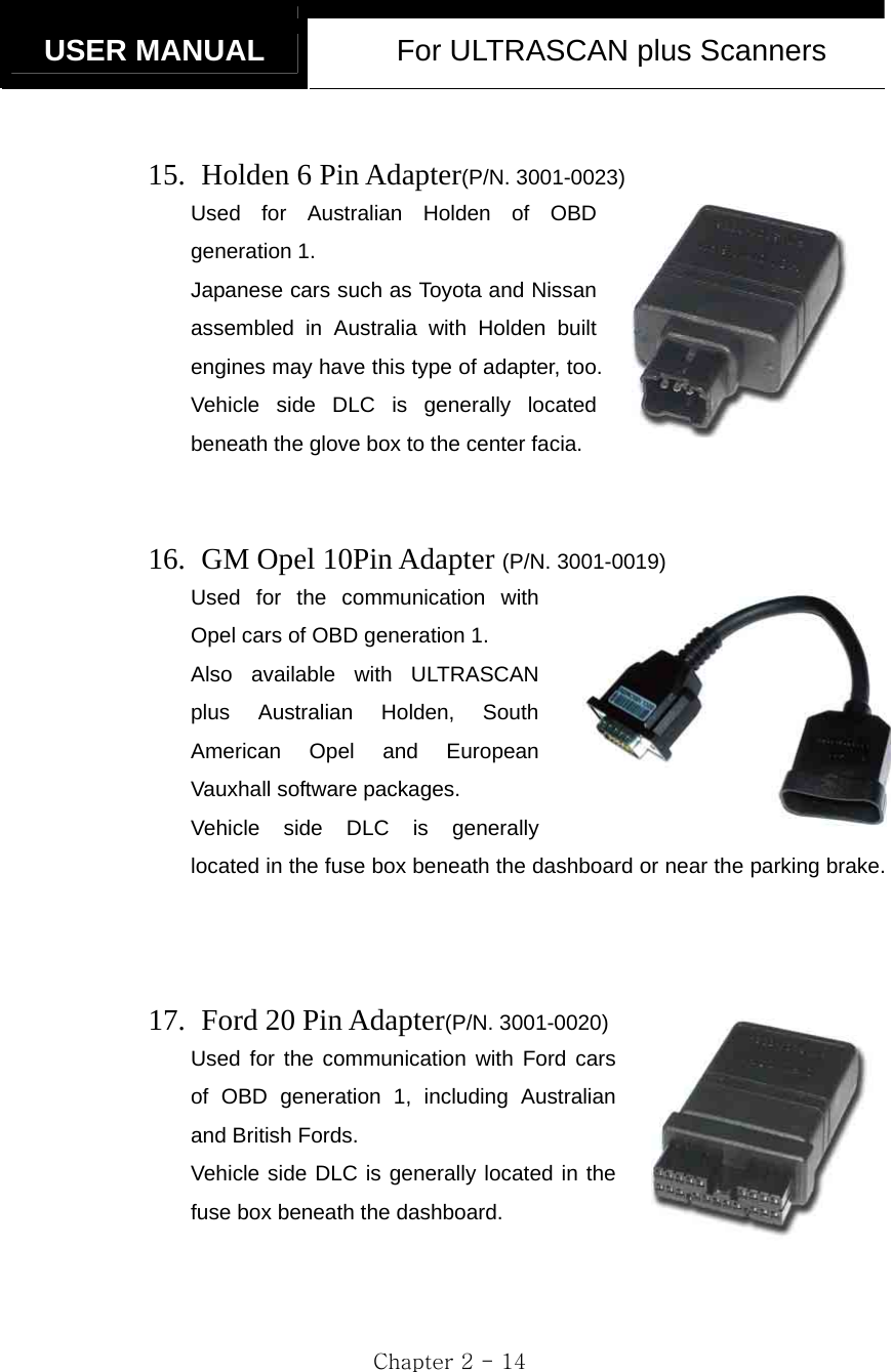   USER MANUAL  For ULTRASCAN plus Scanners  Chapter 2 - 14  15.   Holden 6 Pin Adapter(P/N. 3001-0023) Used for Australian Holden of OBD generation 1. Japanese cars such as Toyota and Nissan assembled in Australia with Holden built engines may have this type of adapter, too. Vehicle side DLC is generally located beneath the glove box to the center facia.   16.   GM Opel 10Pin Adapter (P/N. 3001-0019) Used for the communication with Opel cars of OBD generation 1. Also available with ULTRASCAN plus Australian Holden, South American Opel and European Vauxhall software packages.     Vehicle side DLC is generally located in the fuse box beneath the dashboard or near the parking brake.     17.  Ford 20 Pin Adapter(P/N. 3001-0020) Used for the communication with Ford cars of OBD generation 1, including Australian and British Fords. Vehicle side DLC is generally located in the fuse box beneath the dashboard.   