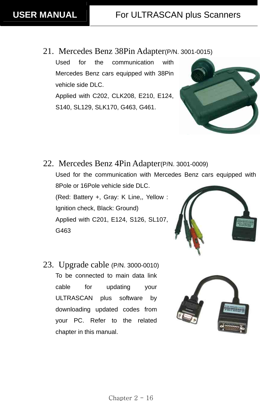   USER MANUAL  For ULTRASCAN plus Scanners  Chapter 2 - 16  21.   Mercedes Benz 38Pin Adapter(P/N. 3001-0015) Used for the communication with Mercedes Benz cars equipped with 38Pin vehicle side DLC. Applied with C202, CLK208, E210, E124, S140, SL129, SLK170, G463, G461.     22.   Mercedes Benz 4Pin Adapter(P/N. 3001-0009) Used for the communication with Mercedes Benz cars equipped with 8Pole or 16Pole vehicle side DLC. (Red: Battery +, Gray: K Line,, Yellow : Ignition check, Black: Ground) Applied with C201, E124, S126, SL107, G463   23.  Upgrade cable (P/N. 3000-0010) To be connected to main data link cable for updating your ULTRASCAN plus software by downloading updated codes from your PC. Refer to the related chapter in this manual.   