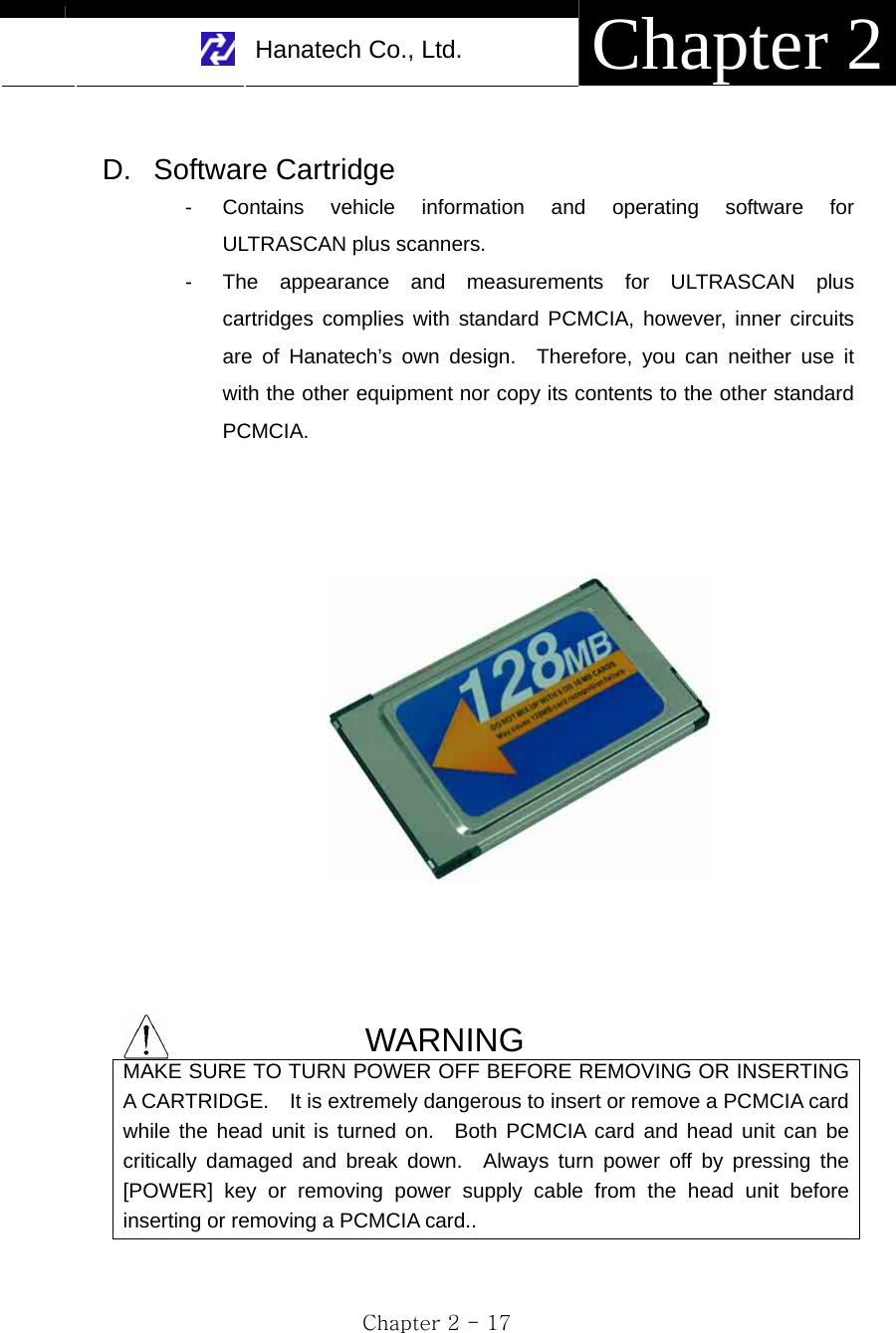     Hanatech Co., Ltd.  Chapter 2 Chapter 2 - 17  D. Software Cartridge -  Contains vehicle information and operating software for ULTRASCAN plus scanners. -  The appearance and measurements for ULTRASCAN plus cartridges complies with standard PCMCIA, however, inner circuits are of Hanatech’s own design.  Therefore, you can neither use it with the other equipment nor copy its contents to the other standard PCMCIA.         WARNING MAKE SURE TO TURN POWER OFF BEFORE REMOVING OR INSERTING A CARTRIDGE.    It is extremely dangerous to insert or remove a PCMCIA card while the head unit is turned on.  Both PCMCIA card and head unit can be critically damaged and break down.  Always turn power off by pressing the [POWER] key or removing power supply cable from the head unit before inserting or removing a PCMCIA card..  