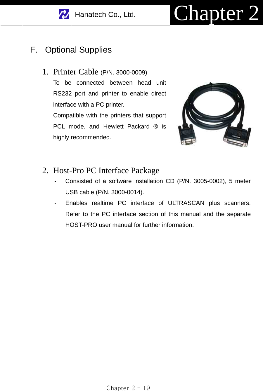     Hanatech Co., Ltd.  Chapter 2 Chapter 2 - 19  F. Optional Supplies  1. Printer Cable (P/N. 3000-0009) To be connected between head unit RS232 port and printer to enable direct interface with a PC printer. Compatible with the printers that support PCL mode, and Hewlett Packard ® is highly recommended.   2. Host-Pro PC Interface Package   -  Consisted of a software installation CD (P/N. 3005-0002), 5 meter USB cable (P/N. 3000-0014). -  Enables realtime PC interface of ULTRASCAN plus scanners.  Refer to the PC interface section of this manual and the separate HOST-PRO user manual for further information.                    