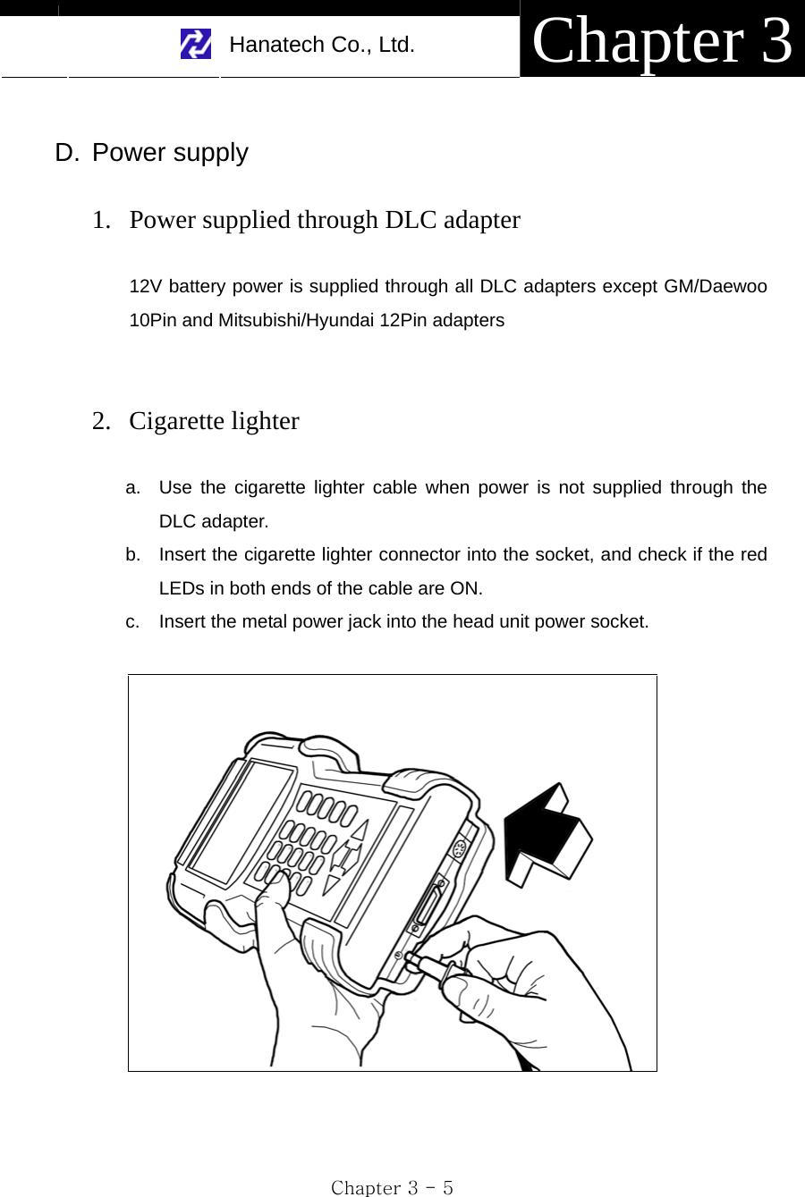     Hanatech Co., Ltd.  Chapter 3 Chapter 3 - 5  D. Power supply  1. Power supplied through DLC adapter  12V battery power is supplied through all DLC adapters except GM/Daewoo 10Pin and Mitsubishi/Hyundai 12Pin adapters   2. Cigarette lighter    a.  Use the cigarette lighter cable when power is not supplied through the DLC adapter.   b.  Insert the cigarette lighter connector into the socket, and check if the red LEDs in both ends of the cable are ON. c.  Insert the metal power jack into the head unit power socket.   
