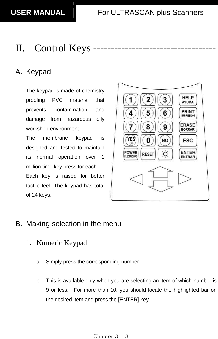  USER MANUAL  For ULTRASCAN plus Scanners  Chapter 3 - 8  II. Control Keys -----------------------------------  A. Keypad  The keypad is made of chemistry proofing PVC material that prevents contamination and damage from hazardous oily workshop environment.   The membrane keypad is designed and tested to maintain its normal operation over 1 million time key press for each. Each key is raised for better tactile feel. The keypad has total of 24 keys.   B.  Making selection in the menu  1. Numeric Keypad  a.  Simply press the corresponding number    b.  This is available only when you are selecting an item of which number is 9 or less.  For more than 10, you should locate the highlighted bar on the desired item and press the [ENTER] key.       