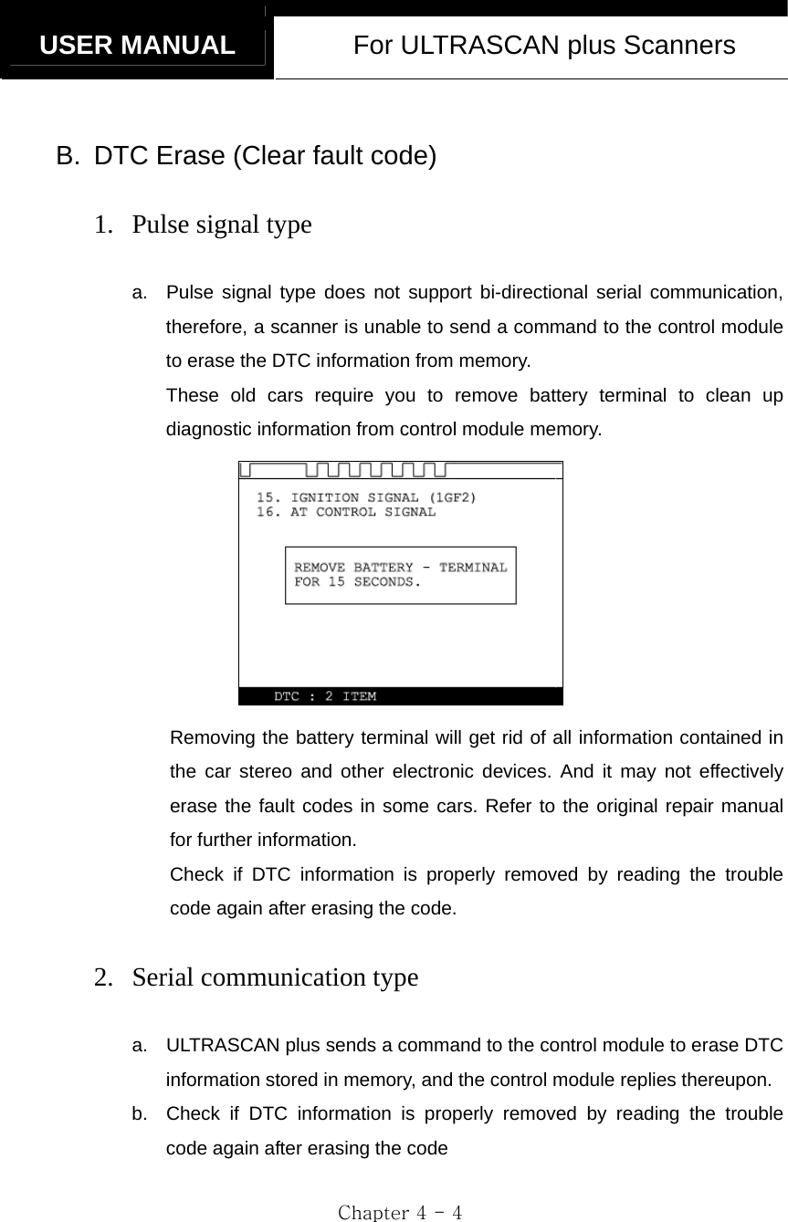   USER MANUAL  For ULTRASCAN plus Scanners  Chapter 4 - 4  B.  DTC Erase (Clear fault code)  1. Pulse signal type  a.  Pulse signal type does not support bi-directional serial communication, therefore, a scanner is unable to send a command to the control module to erase the DTC information from memory.     These old cars require you to remove battery terminal to clean up diagnostic information from control module memory.  Removing the battery terminal will get rid of all information contained in the car stereo and other electronic devices. And it may not effectively erase the fault codes in some cars. Refer to the original repair manual for further information. Check if DTC information is properly removed by reading the trouble code again after erasing the code.  2. Serial communication type  a.  ULTRASCAN plus sends a command to the control module to erase DTC information stored in memory, and the control module replies thereupon. b.  Check if DTC information is properly removed by reading the trouble code again after erasing the code 