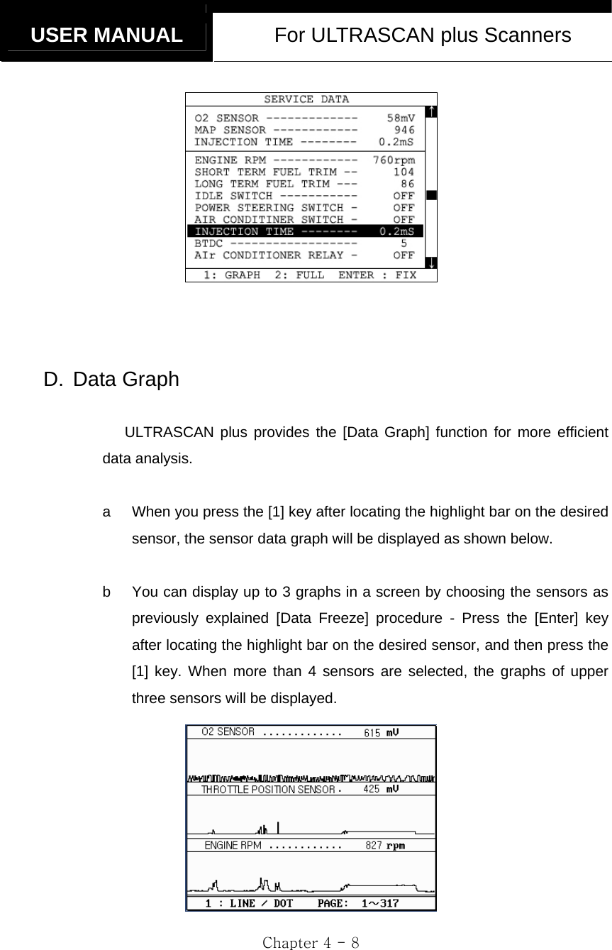   USER MANUAL  For ULTRASCAN plus Scanners  Chapter 4 - 8      D. Data Graph  ULTRASCAN plus provides the [Data Graph] function for more efficient data analysis.  a  When you press the [1] key after locating the highlight bar on the desired sensor, the sensor data graph will be displayed as shown below.  b  You can display up to 3 graphs in a screen by choosing the sensors as previously explained [Data Freeze] procedure - Press the [Enter] key after locating the highlight bar on the desired sensor, and then press the [1] key. When more than 4 sensors are selected, the graphs of upper three sensors will be displayed.  