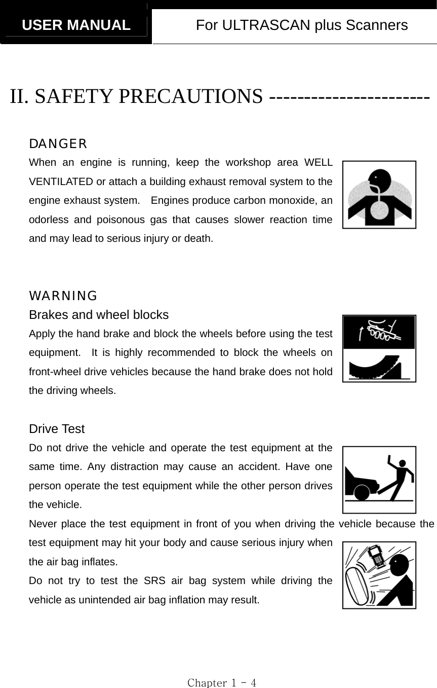   USER MANUAL  For ULTRASCAN plus Scanners  Chapter 1 - 4  II. SAFETY PRECAUTIONS -----------------------  DANGER When an engine is running, keep the workshop area WELL VENTILATED or attach a building exhaust removal system to the engine exhaust system.    Engines produce carbon monoxide, an odorless and poisonous gas that causes slower reaction time and may lead to serious injury or death.   WARNING Brakes and wheel blocks Apply the hand brake and block the wheels before using the test equipment.  It is highly recommended to block the wheels on front-wheel drive vehicles because the hand brake does not hold the driving wheels.  Drive Test Do not drive the vehicle and operate the test equipment at the same time. Any distraction may cause an accident. Have one person operate the test equipment while the other person drives the vehicle. Never place the test equipment in front of you when driving the vehicle because the test equipment may hit your body and cause serious injury when the air bag inflates.   Do not try to test the SRS air bag system while driving the vehicle as unintended air bag inflation may result.   