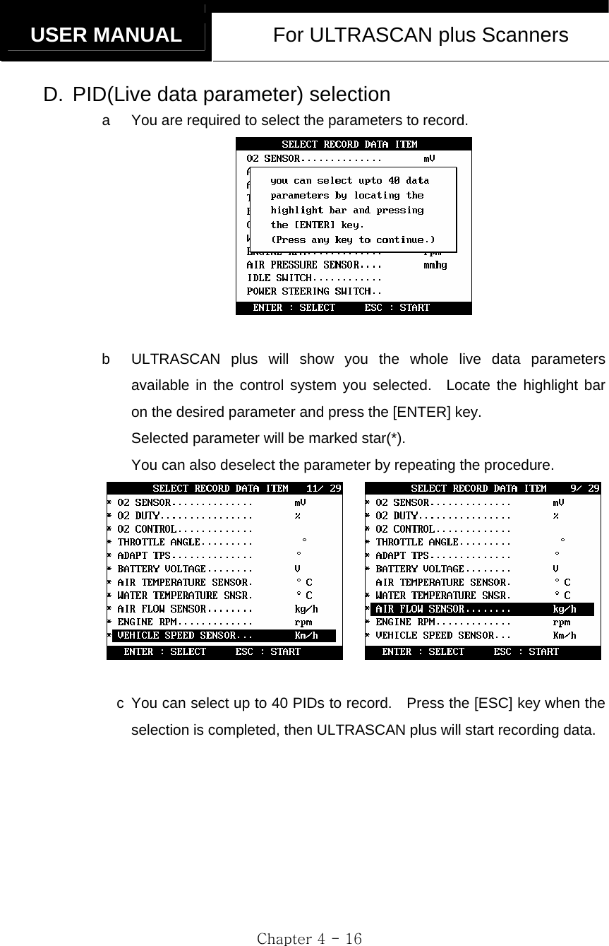   USER MANUAL  For ULTRASCAN plus Scanners  Chapter 4 - 16 D.  PID(Live data parameter) selection a  You are required to select the parameters to record.   b  ULTRASCAN plus will show you the whole live data parameters available in the control system you selected.  Locate the highlight bar on the desired parameter and press the [ENTER] key. Selected parameter will be marked star(*). You can also deselect the parameter by repeating the procedure.       c  You can select up to 40 PIDs to record.    Press the [ESC] key when the selection is completed, then ULTRASCAN plus will start recording data.  