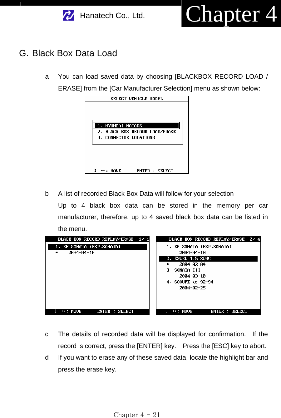     Hanatech Co., Ltd.  Chapter 4 Chapter 4 - 21  G. Black Box Data Load  a  You can load saved data by choosing [BLACKBOX RECORD LOAD / ERASE] from the [Car Manufacturer Selection] menu as shown below:   b  A list of recorded Black Box Data will follow for your selection Up to 4 black box data can be stored in the memory per car manufacturer, therefore, up to 4 saved black box data can be listed in the menu.      c  The details of recorded data will be displayed for confirmation.  If the record is correct, press the [ENTER] key.    Press the [ESC] key to abort. d  If you want to erase any of these saved data, locate the highlight bar and press the erase key.   