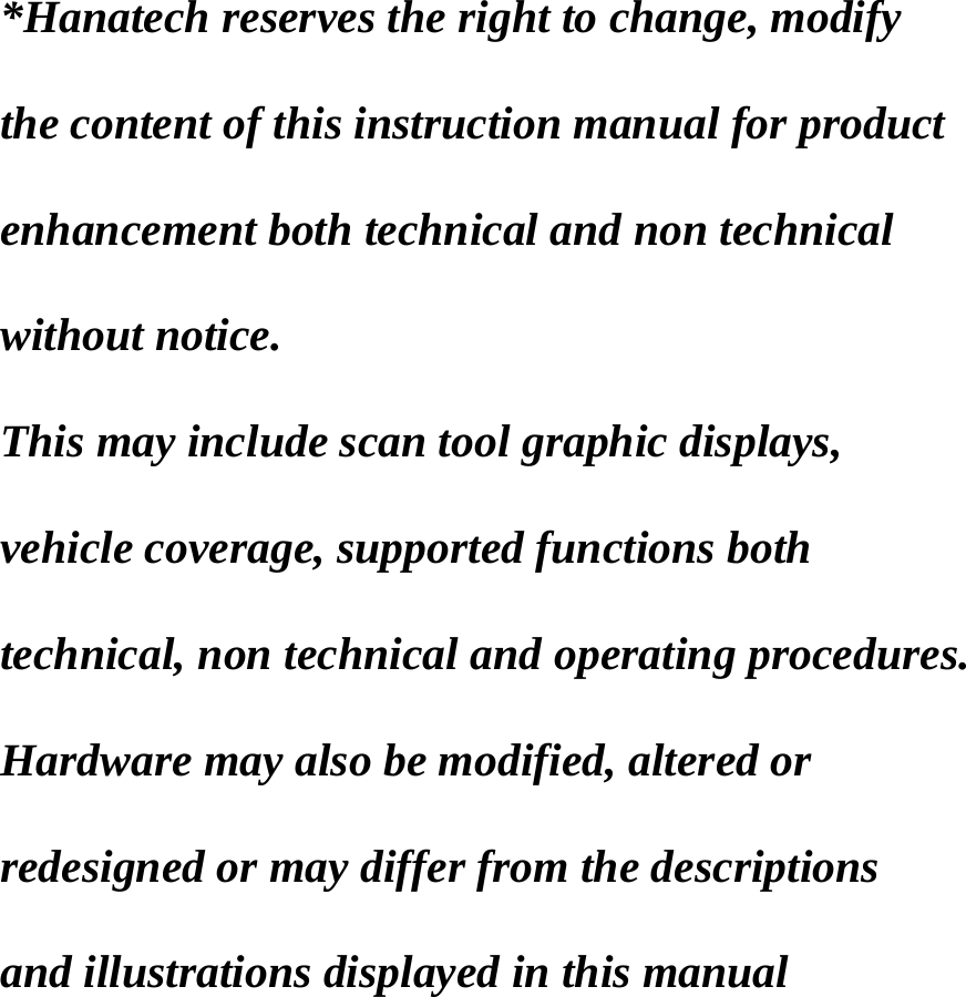    *Hanatech reserves the right to change, modify    the content of this instruction manual for product    enhancement both technical and non technical    without notice.    This may include scan tool graphic displays,    vehicle coverage, supported functions both    technical, non technical and operating procedures.    Hardware may also be modified, altered or    redesigned or may differ from the descriptions    and illustrations displayed in this manual  