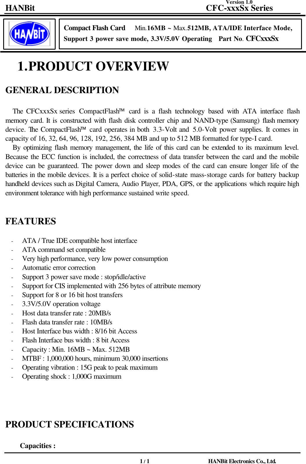 Version 1.0 HANBit                                          CFC-xxxSx Series                                          1 / 1                          HANBit Electronics Co., Ltd.             1. PRODUCT OVERVIEW    GENERAL DESCRIPTION    The  CFCxxxSx series  CompactFlash card is a flash technology based with ATA interface flash memory card. It is constructed with flash disk controller chip and NAND-type (Samsung) flash memory device. The CompactFlash card operates in both  3.3-Volt and  5.0-Volt power supplies. It comes in capacity of 16, 32, 64, 96, 128, 192, 256, 384 MB and up to 512 MB formatted for type-I card. By optimizing flash memory management, the life of this card can be extended to its maximum level. Because the ECC function is included, the correctness of data transfer between the card and the mobile device can be guaranteed. The power down and sleep modes of the card can ensure longer life of the batteries in the mobile devices. It is a perfect choice of solid-state mass-storage cards for battery backup handheld devices such as Digital Camera, Audio Player, PDA, GPS, or the applications which require high environment tolerance with high performance sustained write speed.       FEATURES                          - ATA / True IDE compatible host interface - ATA command set compatible - Very high performance, very low power consumption - Automatic error correction - Support 3 power save mode : stop/idle/active - Support for CIS implemented with 256 bytes of attribute memory - Support for 8 or 16 bit host transfers - 3.3V/5.0V operation voltage - Host data transfer rate : 20MB/s - Flash data transfer rate : 10MB/s - Host Interface bus width : 8/16 bit Access - Flash Interface bus width : 8 bit Access - Capacity : Min. 16MB ~ Max. 512MB - MTBF : 1,000,000 hours, minimum 30,000 insertions - Operating vibration : 15G peak to peak maximum - Operating shock : 1,000G maximum             PRODUCT SPECIFICATIONS    Capacities :   Compact Flash Card   Min.16MB ~ Max.512MB, ATA/IDE Interface Mode, Support 3 power save mode, 3.3V/5.0V Operating   Part No. CFCxxxSx 