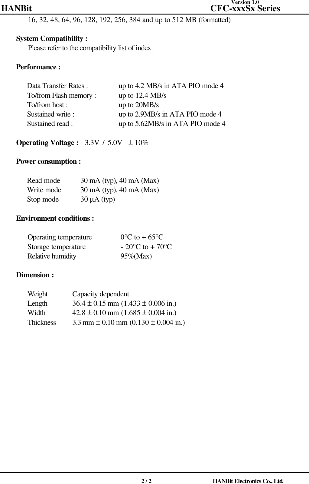 Version 1.0 HANBit                                          CFC-xxxSx Series                                          2 / 2                          HANBit Electronics Co., Ltd.  16, 32, 48, 64, 96, 128, 192, 256, 384 and up to 512 MB (formatted)    System Compatibility :   Please refer to the compatibility list of index.    Performance :     Data Transfer Rates : up to 4.2 MB/s in ATA PIO mode 4 To/from Flash memory : up to 12.4 MB/s To/from host : up to 20MB/s Sustained write : up to 2.9MB/s in ATA PIO mode 4 Sustained read : up to 5.62MB/s in ATA PIO mode 4    Operating Voltage :  3.3V / 5.0V  ± 10%    Power consumption :     Read mode 30 mA (typ), 40 mA (Max) Write mode 30 mA (typ), 40 mA (Max) Stop mode  30 µA (typ)    Environment conditions :    Operating temperature  0°C to + 65°C Storage temperature - 20°C to + 70°C Relative humidity 95%(Max)    Dimension :    Weight Capacity dependent Length  36.4 ± 0.15 mm (1.433 ± 0.006 in.) Width  42.8 ± 0.10 mm (1.685 ± 0.004 in.) Thickness 3.3 mm ± 0.10 mm (0.130 ± 0.004 in.)                                              