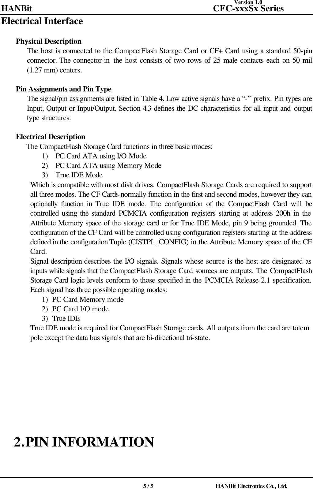 Version 1.0 HANBit                                          CFC-xxxSx Series                                          5 / 5                          HANBit Electronics Co., Ltd. Electrical Interface     Physical Description The host is connected to the CompactFlash Storage Card or CF+ Card using a standard 50-pin connector. The connector in  the host consists of two rows of 25 male contacts each on 50 mil (1.27 mm) centers.    Pin Assignments and Pin Type The signal/pin assignments are listed in Table 4. Low active signals have a “-” prefix. Pin types are Input, Output or Input/Output. Section 4.3 defines the DC characteristics for all input and output type structures.    Electrical Description The CompactFlash Storage Card functions in three basic modes: 1) PC Card ATA using I/O Mode 2) PC Card ATA using Memory Mode   3) True IDE Mode Which is compatible with most disk drives. CompactFlash Storage Cards are required to support all three modes. The CF Cards normally function in the first and second modes, however they can optionally function in True IDE mode. The configuration of the CompactFlash Card will be controlled using the standard PCMCIA configuration registers starting at address 200h in the Attribute Memory space of the storage card or for True IDE Mode, pin 9 being grounded. The configuration of the CF Card will be controlled using configuration registers starting at the address defined in the configuration Tuple (CISTPL_CONFIG) in the Attribute Memory space of the CF Card. Signal description describes the I/O signals. Signals whose source is the host are designated as inputs while signals that the CompactFlash Storage Card sources are outputs. The CompactFlash Storage Card logic levels conform to those specified in the PCMCIA Release 2.1 specification. Each signal has three possible operating modes: 1) PC Card Memory mode 2) PC Card I/O mode 3) True IDE True IDE mode is required for CompactFlash Storage cards. All outputs from the card are totem pole except the data bus signals that are bi-directional tri-state.                          2. PIN INFORMATION    