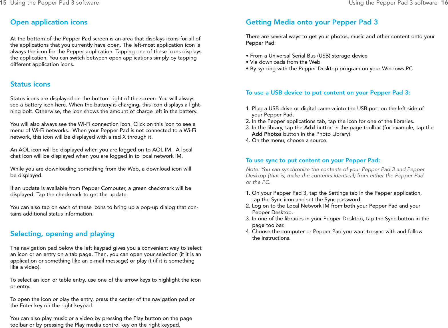 Getting Media onto your Pepper Pad 3There are several ways to get your photos, music and other content onto yourPepper Pad:• From a Universal Serial Bus (USB) storage device • Via downloads from the Web• By syncing with the Pepper Desktop program on your Windows PCTo  use a USB device to put content on your Pepper Pad 3:1. Plug a USB drive or digital camera into the USB port on the left side of your Pepper Pad.2. In the Pepper applications tab, tap the icon for one of the libraries.3. In the library, tap the Add button in the page toolbar (for example, tap the Add Photos button in the Photo Library).4. On the menu, choose a source.To  use sync to put content on your Pepper Pad:Note: You can synchronize the contents of your Pepper Pad 3 and PepperDesktop (that is, make the contents identical) from either the Pepper Pad or the PC.1. On your Pepper Pad 3, tap the Settings tab in the Pepper application, tap the Sync icon and set the Sync password.2. Log on to the Local Network IM from both your Pepper Pad and your Pepper Desktop.3. In one of the libraries in your Pepper Desktop, tap the Sync button in the page toolbar.4. Choose the computer or Pepper Pad you want to sync with and follow the instructions.Open application iconsAt the bottom of the Pepper Pad screen is an area that displays icons for all ofthe applications that you currently have open. The left-most application icon isalways the icon for the Pepper application. Tapping one of these icons displaysthe application. You can switch between open applications simply by tappingdifferent application icons.Status iconsStatus icons are displayed on the bottom right of the screen. You will alwayssee a battery icon here. When the battery is charging, this icon displays a light-ning bolt. Otherwise, the icon shows the amount of charge left in the battery.You will also always see the Wi-Fi connection icon. Click on this icon to see amenu of Wi-Fi networks.  When your Pepper Pad is not connected to a Wi-Finetwork, this icon will be displayed with a red X through it.An AOL icon will be displayed when you are logged on to AOL IM.  A localchat icon will be displayed when you are logged in to local network IM.While you are downloading something from the Web, a download icon will be displayed.If an update is available from Pepper Computer, a green checkmark will be displayed. Tap the checkmark to get the update.You can also tap on each of these icons to bring up a pop-up dialog that con-tains additional status information.Selecting, opening and playingThe navigation pad below the left keypad gives you a convenient way to selectan icon or an entry on a tab page. Then, you can open your selection (if it is anapplication or something like an e-mail message) or play it (if it is somethinglike a video).  To  select an icon or table entry, use one of the arrow keys to highlight the iconor entry.To  open the icon or play the entry, press the center of the navigation pad orthe Enter key on the right keypad.You can also play music or a video by pressing the Play button on the pagetoolbar or by pressing the Play media control key on the right keypad.15 Using the Pepper Pad 3 software Using the Pepper Pad 3 software  16