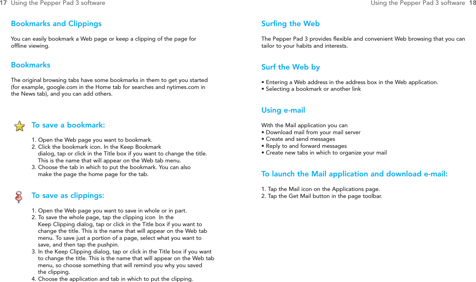 Surfing the WebThe Pepper Pad 3 provides flexible and convenient Web browsing that you cantailor to your habits and interests.Surf the Web by• Entering a Web address in the address box in the Web application.• Selecting a bookmark or another linkUsing e-mailWith the Mail application you can• Download mail from your mail server• Create and send messages• Reply to and forward messages• Create new tabs in which to organize your mailTo  launch the Mail application and download e-mail:1. Tap the Mail icon on the Applications page.2. Tap the Get Mail button in the page toolbar.BookmarksThe original browsing tabs have some bookmarks in them to get you started(for example, google.com in the Home tab for searches and nytimes.com inthe News tab), and you can add others.To  save a bookmark:1. Open the Web page you want to bookmark.2. Click the bookmark icon. In the Keep Bookmark dialog, tap or click in the Title box if you want to change the title. This is the name that will appear on the Web tab menu.3. Choose the tab in which to put the bookmark. You can also make the page the home page for the tab.To  save as clippings:1. Open the Web page you want to save in whole or in part.2. To save the whole page, tap the clipping icon  In the Keep Clipping dialog, tap or click in the Title box if you want to change the title. This is the name that will appear on the Web tab menu. To save just a portion of a page, select what you want to save, and then tap the pushpin.3. In the Keep Clipping dialog, tap or click in the Title box if you want to change the title. This is the name that will appear on the Web tabmenu, so choose something that will remind you why you saved the clipping.4. Choose the application and tab in which to put the clipping.17 Using the Pepper Pad 3 software Using the Pepper Pad 3 software  18Bookmarks and ClippingsYou can easily bookmark a Web page or keep a clipping of the page foroffline viewing.  