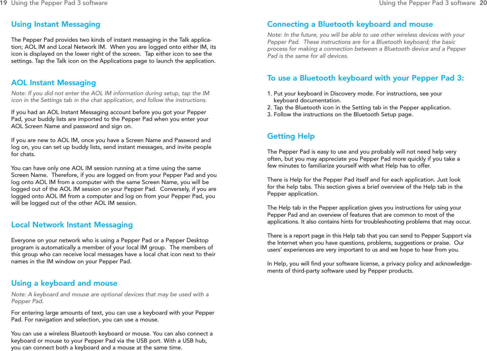 Connecting a Bluetooth keyboard and mouseNote: In the future, you will be able to use other wireless devices with yourPepper Pad.  These instructions are for a Bluetooth keyboard; the basicprocess for making a connection between a Bluetooth device and a PepperPad is the same for all devices.To  use a Bluetooth keyboard with your Pepper Pad 3:1. Put your keyboard in Discovery mode. For instructions, see your keyboard documentation.2. Tap the Bluetooth icon in the Setting tab in the Pepper application.3. Follow the instructions on the Bluetooth Setup page.Getting HelpThe Pepper Pad is easy to use and you probably will not need help very often, but you may appreciate you Pepper Pad more quickly if you take a few minutes to familiarize yourself with what Help has to offer.There is Help for the Pepper Pad itself and for each application. Just look for the help tabs. This section gives a brief overview of the Help tab in thePepper application.The Help tab in the Pepper application gives you instructions for using yourPepper Pad and an overview of features that are common to most of the applications. It also contains hints for troubleshooting problems that may occur.There is a report page in this Help tab that you can send to Pepper Support viathe Internet when you have questions, problems, suggestions or praise.  Ourusers’ experiences are very important to us and we hope to hear from you.In Help, you will find your software license, a privacy policy and acknowledge-ments of third-party software used by Pepper products.Using Instant MessagingThe Pepper Pad provides two kinds of instant messaging in the Talk applica-tion; AOL IM and Local Network IM.  When you are logged onto either IM, itsicon is displayed on the lower right of the screen.  Tap either icon to see thesettings. Tap the Talk icon on the Applications page to launch the application.AOL Instant MessagingNote: If you did not enter the AOL IM information during setup, tap the IMicon in the Settings tab in the chat application, and follow the instructions.If you had an AOL Instant Messaging account before you got your PepperPad, your buddy lists are imported to the Pepper Pad when you enter yourAOL Screen Name and password and sign on.If you are new to AOL IM, once you have a Screen Name and Password andlog on, you can set up buddy lists, send instant messages, and invite peoplefor chats.You can have only one AOL IM session running at a time using the sameScreen Name.  Therefore, if you are logged on from your Pepper Pad and youlog onto AOL IM from a computer with the same Screen Name, you will belogged out of the AOL IM session on your Pepper Pad.  Conversely, if you arelogged onto AOL IM from a computer and log on from your Pepper Pad, youwill be logged out of the other AOL IM session.Local Network Instant MessagingEveryone on your network who is using a Pepper Pad or a Pepper Desktopprogram is automatically a member of your local IM group.  The members ofthis group who can receive local messages have a local chat icon next to theirnames in the IM window on your Pepper Pad.Using a keyboard and mouseNote: A keyboard and mouse are optional devices that may be used with aPepper Pad.For entering large amounts of text, you can use a keyboard with your PepperPad. For navigation and selection, you can use a mouse.You can use a wireless Bluetooth keyboard or mouse. You can also connect akeyboard or mouse to your Pepper Pad via the USB port. With a USB hub, you can connect both a keyboard and a mouse at the same time.19 Using the Pepper Pad 3 software Using the Pepper Pad 3 software  20