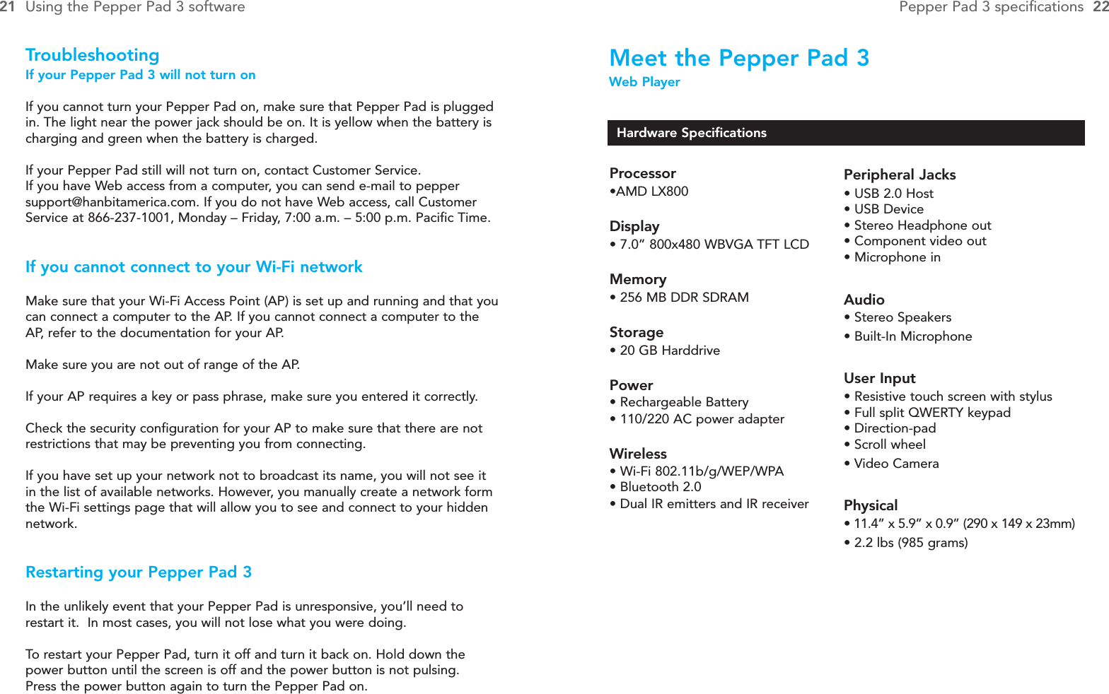 Meet the Pepper Pad 3Web PlayerTroubleshootingIf your Pepper Pad 3 will not turn onIf you cannot turn your Pepper Pad on, make sure that Pepper Pad is pluggedin. The light near the power jack should be on. It is yellow when the battery ischarging and green when the battery is charged.If your Pepper Pad still will not turn on, contact Customer Service. If you have Web access from a computer, you can send e-mail to peppersupport@hanbitamerica.com. If you do not have Web access, call CustomerService at 866-237-1001, Monday – Friday, 7:00 a.m. – 5:00 p.m. Pacific Time.If you cannot connect to your Wi-Fi networkMake sure that your Wi-Fi Access Point (AP) is set up and running and that youcan connect a computer to the AP. If you cannot connect a computer to theAP, refer to the documentation for your AP.Make sure you are not out of range of the AP.If your AP requires a key or pass phrase, make sure you entered it correctly.Check the security configuration for your AP to make sure that there are notrestrictions that may be preventing you from connecting.If you have set up your network not to broadcast its name, you will not see itin the list of available networks. However, you manually create a network formthe Wi-Fi settings page that will allow you to see and connect to your hiddennetwork.Restarting your Pepper Pad 3In the unlikely event that your Pepper Pad is unresponsive, you’ll need torestart it.  In most cases, you will not lose what you were doing.  To  restart your Pepper Pad, turn it off and turn it back on. Hold down thepower button until the screen is off and the power button is not pulsing. Press the power button again to turn the Pepper Pad on.21 Using the Pepper Pad 3 software Pepper Pad 3 specifications  22Hardware SpecificationsProcessor•AMD LX800Display• 7.0” 800x480 WBVGA TFT LCDMemory• 256 MB DDR SDRAMStorage• 20 GB HarddrivePower• Rechargeable Battery• 110/220 AC power adapterWireless• Wi-Fi 802.11b/g/WEP/WPA• Bluetooth 2.0• Dual IR emitters and IR receiverPeripheral Jacks• USB 2.0 Host• USB Device• Stereo Headphone out• Component video out• Microphone inAudio• Stereo Speakers• Built-In MicrophoneUser Input• Resistive touch screen with stylus• Full split QWERTY keypad• Direction-pad• Scroll wheel• Video CameraPhysical• 11.4” x 5.9” x 0.9” (290 x 149 x 23mm)• 2.2 lbs (985 grams)