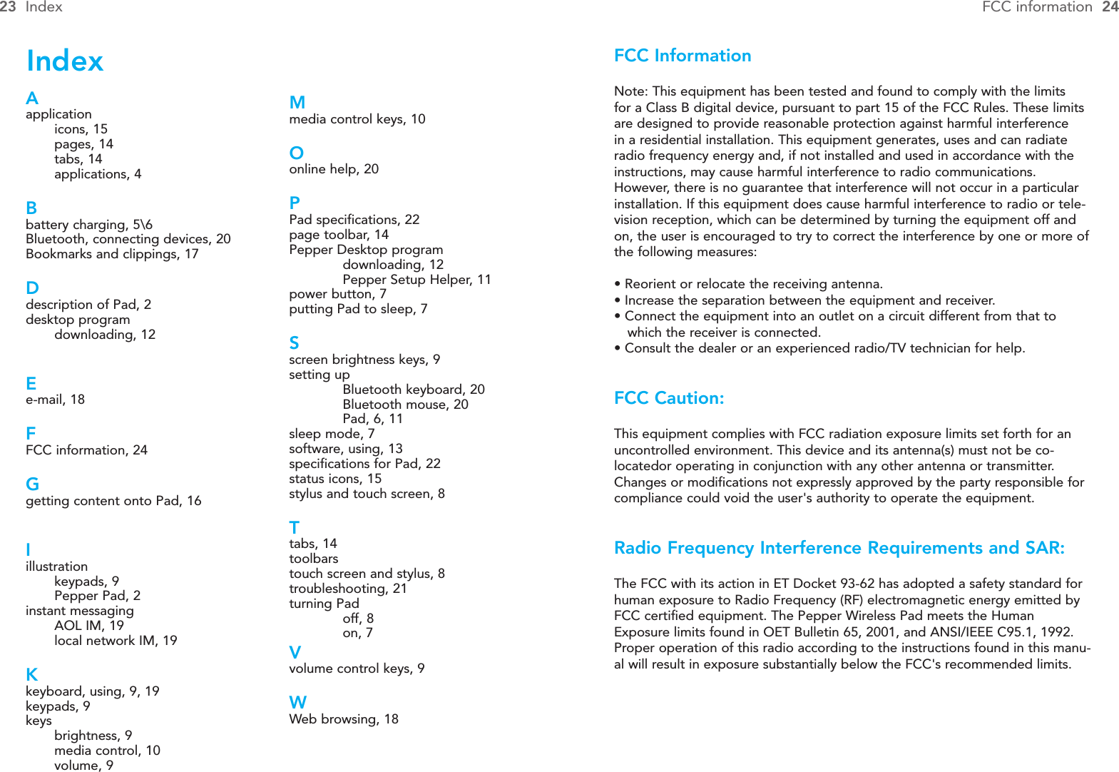 FCC InformationNote: This equipment has been tested and found to comply with the limitsfor a Class B digital device, pursuant to part 15 of the FCC Rules. These limitsare designed to provide reasonable protection against harmful interferencein a residential installation. This equipment generates, uses and can radiateradio frequency energy and, if not installed and used in accordance with theinstructions, may cause harmful interference to radio communications.However, there is no guarantee that interference will not occur in a particularinstallation. If this equipment does cause harmful interference to radio or tele-vision reception, which can be determined by turning the equipment off andon, the user is encouraged to try to correct the interference by one or more ofthe following measures:• Reorient or relocate the receiving antenna.• Increase the separation between the equipment and receiver.• Connect the equipment into an outlet on a circuit different from that to which the receiver is connected.• Consult the dealer or an experienced radio/TV technician for help.FCC Caution:This equipment complies with FCC radiation exposure limits set forth for anuncontrolled environment. This device and its antenna(s) must not be co-locatedor operating in conjunction with any other antenna or transmitter.Changes or modifications not expressly approved by the party responsible forcompliance could void the user&apos;s authority to operate the equipment.Radio Frequency Interference Requirements and SAR:The FCC with its action in ET Docket 93-62 has adopted a safety standard forhuman exposure to Radio Frequency (RF) electromagnetic energy emitted byFCC certified equipment. The Pepper Wireless Pad meets the HumanExposure limits found in OET Bulletin 65, 2001, and ANSI/IEEE C95.1, 1992.Proper operation of this radio according to the instructions found in this manu-al will result in exposure substantially below the FCC&apos;s recommended limits.23 Index FCC information  24Mmedia control keys, 10Oonline help, 20PPad specifications, 22page toolbar, 14Pepper Desktop programdownloading, 12Pepper Setup Helper, 11power button, 7putting Pad to sleep, 7Sscreen brightness keys, 9setting upBluetooth keyboard, 20Bluetooth mouse, 20Pad, 6, 11sleep mode, 7software, using, 13specifications for Pad, 22status icons, 15stylus and touch screen, 8Ttabs, 14toolbarstouch screen and stylus, 8troubleshooting, 21turning Padoff, 8on, 7Vvolume control keys, 9WWeb browsing, 18Aapplicationicons, 15pages, 14tabs, 14applications, 4Bbattery charging, 5\6Bluetooth, connecting devices, 20Bookmarks and clippings, 17Ddescription of Pad, 2desktop programdownloading, 12Ee-mail, 18FFCC information, 24Ggetting content onto Pad, 16Iillustrationkeypads, 9Pepper Pad, 2instant messagingAOL IM, 19local network IM, 19Kkeyboard, using, 9, 19keypads, 9keysbrightness, 9media control, 10volume, 9Index