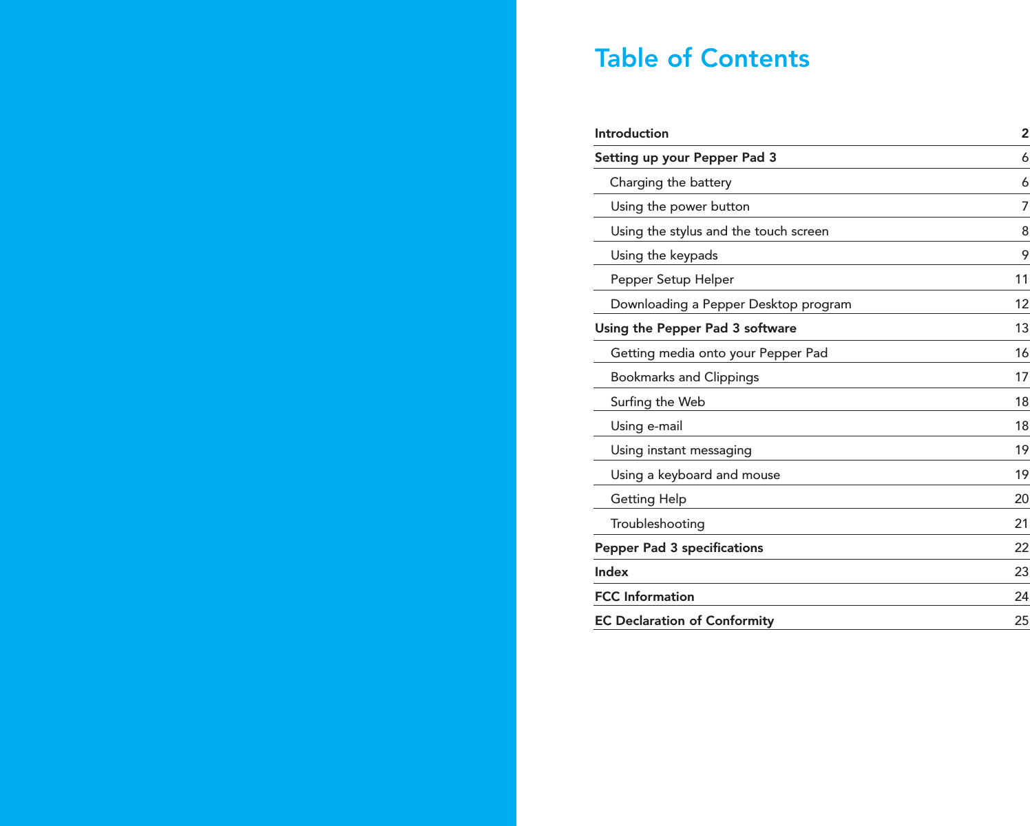 Introduction 2Setting up your Pepper Pad 3 6Charging the battery  6Using the power button  7Using the stylus and the touch screen  8Using the keypads  9Pepper Setup Helper  11Downloading a Pepper Desktop program  12Using the Pepper Pad 3 software  13Getting media onto your Pepper Pad  16Bookmarks and Clippings  17Surfing the Web  18 Using e-mail  18Using instant messaging  19Using a keyboard and mouse  19Getting Help  20Troubleshooting 21Pepper Pad 3 specifications  22Index 23FCC Information  24EC Declaration of Conformity 25Table of Contents