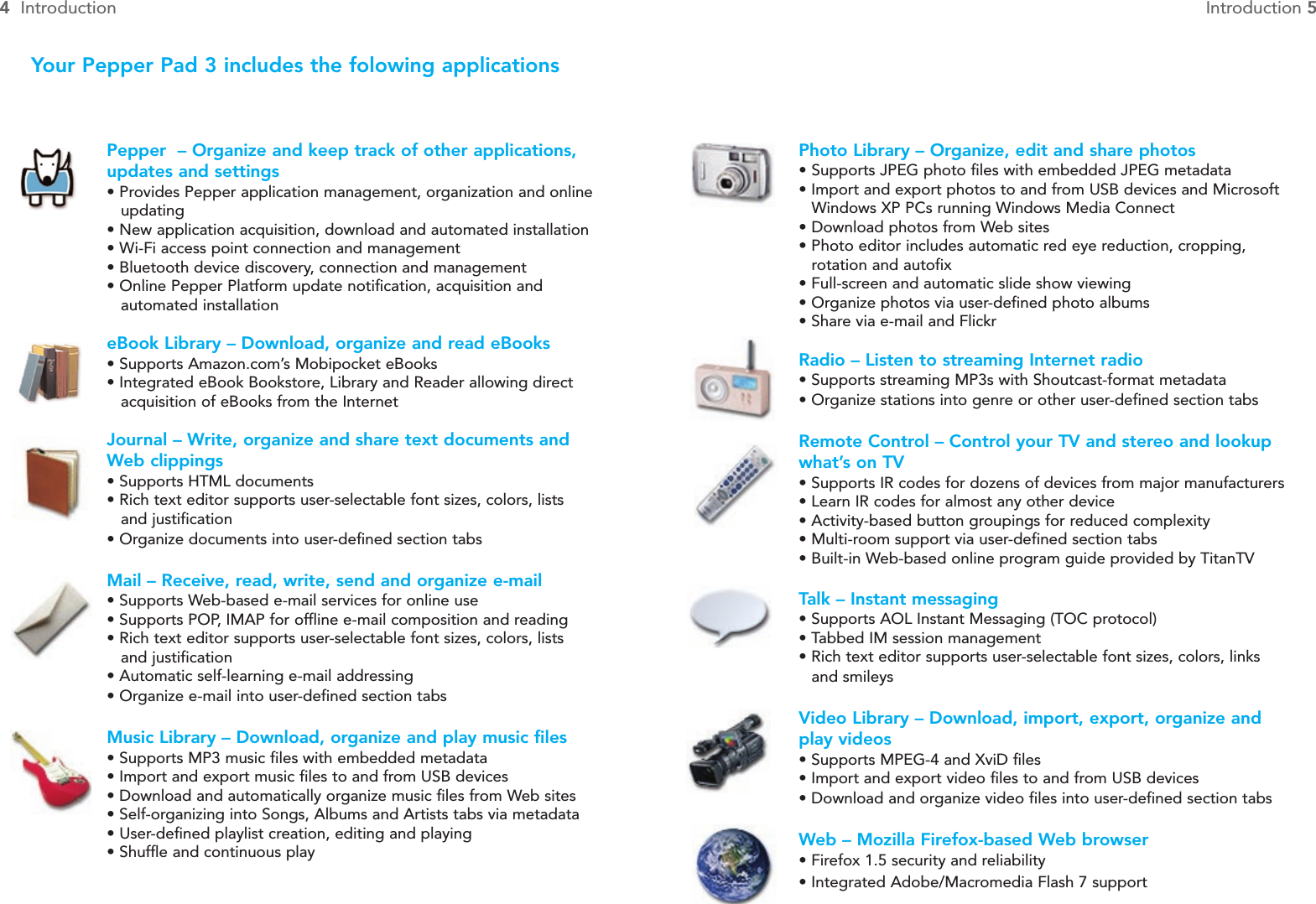 Photo Library – Organize, edit and share photos•Supports JPEG photo files with embedded JPEG metadata• Import and export photos to and from USB devices and Microsoft Windows XP PCs running Windows Media Connect•Download photos from Web sites• Photo editor includes automatic red eye reduction, cropping, rotation and autofix• Full-screen and automatic slide show viewing• Organize photos via user-defined photo albums• Share via e-mail and FlickrRadio – Listen to streaming Internet radio• Supports streaming MP3s with Shoutcast-format metadata• Organize stations into genre or other user-defined section tabsRemote Control – Control your TV and stereo and lookup what’s on TV• Supports IR codes for dozens of devices from major manufacturers• Learn IR codes for almost any other device• Activity-based button groupings for reduced complexity• Multi-room support via user-defined section tabs• Built-in Web-based online program guide provided by TitanTVTalk – Instant messaging • Supports AOL Instant Messaging (TOC protocol)• Tabbed IM session management • Rich text editor supports user-selectable font sizes, colors, links and smileysVideo Library – Download, import, export, organize andplay videos• Supports MPEG-4 and XviD files• Import and export video files to and from USB devices• Download and organize video files into user-defined section tabsWeb – Mozilla Firefox-based Web browser• Firefox 1.5 security and reliability• Integrated Adobe/Macromedia Flash 7 supportYour Pepper Pad 3 includes the folowing applicationsPepper  – Organize and keep track of other applications,updates and settings• Provides Pepper application management, organization and onlineupdating• New application acquisition, download and automated installation• Wi-Fi access point connection and management• Bluetooth device discovery, connection and management• Online Pepper Platform update notification, acquisition and automated installationeBook Library – Download, organize and read eBooks• Supports Amazon.com’s Mobipocket eBooks• Integrated eBook Bookstore, Library and Reader allowing direct acquisition of eBooks from the InternetJournal – Write, organize and share text documents andWeb clippings• Supports HTML documents• Rich text editor supports user-selectable font sizes, colors, lists and justification• Organize documents into user-defined section tabsMail – Receive, read, write, send and organize e-mail• Supports Web-based e-mail services for online use• Supports POP, IMAP for offline e-mail composition and reading• Rich text editor supports user-selectable font sizes, colors, lists and justification• Automatic self-learning e-mail addressing• Organize e-mail into user-defined section tabsMusic Library – Download, organize and play music files• Supports MP3 music files with embedded metadata• Import and export music files to and from USB devices• Download and automatically organize music files from Web sites• Self-organizing into Songs, Albums and Artists tabs via metadata• User-defined playlist creation, editing and playing• Shuffle and continuous play4Introduction Introduction 5