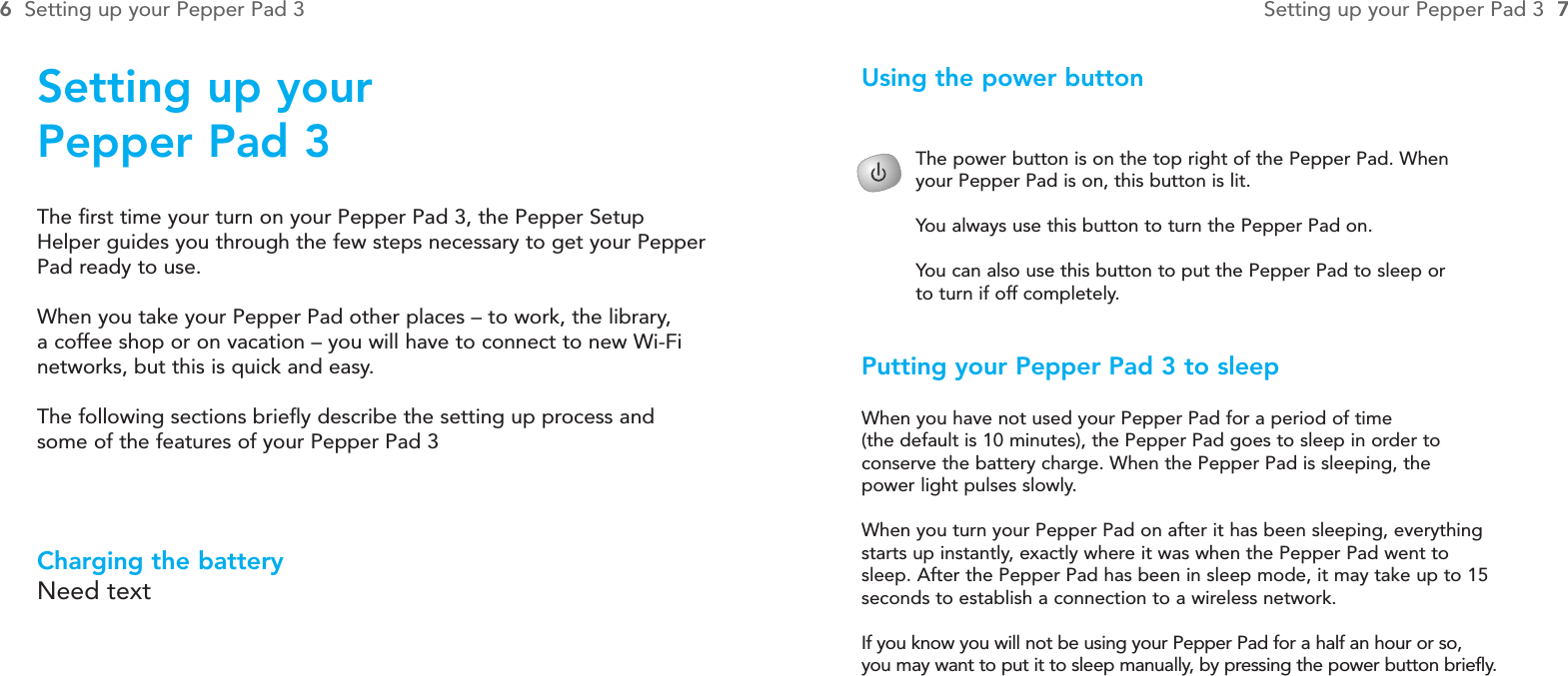 The power button is on the top right of the Pepper Pad. When your Pepper Pad is on, this button is lit. You always use this button to turn the Pepper Pad on. You can also use this button to put the Pepper Pad to sleep or to turn if off completely.Using the power buttonPutting your Pepper Pad 3 to sleepWhen you have not used your Pepper Pad for a period of time (the default is 10 minutes), the Pepper Pad goes to sleep in order to conserve the battery charge. When the Pepper Pad is sleeping, the power light pulses slowly.When you turn your Pepper Pad on after it has been sleeping, everythingstarts up instantly, exactly where it was when the Pepper Pad went tosleep. After the Pepper Pad has been in sleep mode, it may take up to 15seconds to establish a connection to a wireless network.If you know you will not be using your Pepper Pad for a half an hour or so, you may want to put it to sleep manually, by pressing the power button briefly.Setting up your Pepper Pad 3The first time your turn on your Pepper Pad 3, the Pepper SetupHelper guides you through the few steps necessary to get your PepperPad ready to use.When you take your Pepper Pad other places – to work, the library, a coffee shop or on vacation – you will have to connect to new Wi-Finetworks, but this is quick and easy.The following sections briefly describe the setting up process andsome of the features of your Pepper Pad 3Charging the batteryNeed text6Setting up your Pepper Pad 3 Setting up your Pepper Pad 3 7