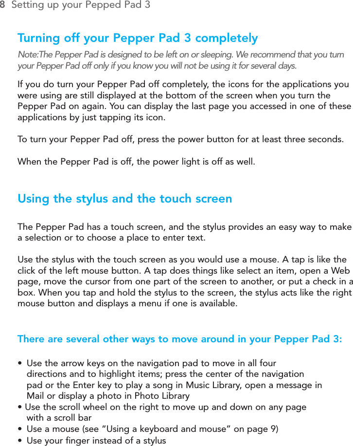 Turning off your Pepper Pad 3 completelyNote:The Pepper Pad is designed to be left on or sleeping. We recommend that you turnyour Pepper Pad off only if you know you will not be using it for several days.If you do turn your Pepper Pad off completely, the icons for the applications youwere using are still displayed at the bottom of the screen when you turn thePepper Pad on again. You can display the last page you accessed in one of theseapplications by just tapping its icon.To  turn your Pepper Pad off, press the power button for at least three seconds.When the Pepper Pad is off, the power light is off as well.Using the stylus and the touch screenThe Pepper Pad has a touch screen, and the stylus provides an easy way to makea selection or to choose a place to enter text.Use the stylus with the touch screen as you would use a mouse. A tap is like theclick of the left mouse button. A tap does things like select an item, open a Webpage, move the cursor from one part of the screen to another, or put a check in abox. When you tap and hold the stylus to the screen, the stylus acts like the rightmouse button and displays a menu if one is available.There are several other ways to move around in your Pepper Pad 3:•Use the arrow keys on the navigation pad to move in all four directions and to highlight items; press the center of the navigation pad or the Enter key to play a song in Music Library, open a message in Mail or display a photo in Photo Library• Use the scroll wheel on the right to move up and down on any page with a scroll bar•Use a mouse (see “Using a keyboard and mouse” on page 9)•Use your finger instead of a stylus8Setting up your Pepped Pad 3The Pepper Pad 3 Keypad