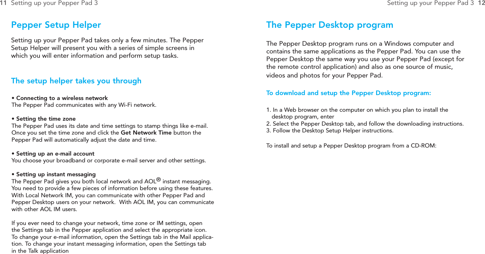 The Pepper Desktop programThe Pepper Desktop program runs on a Windows computer andcontains the same applications as the Pepper Pad. You can use thePepper Desktop the same way you use your Pepper Pad (except forthe remote control application) and also as one source of music,videos and photos for your Pepper Pad.To  download and setup the Pepper Desktop program:1. In a Web browser on the computer on which you plan to install the desktop program, enter2. Select the Pepper Desktop tab, and follow the downloading instructions.3. Follow the Desktop Setup Helper instructions.To  install and setup a Pepper Desktop program from a CD-ROM:Pepper Setup Helper• Connecting to a wireless networkThe Pepper Pad communicates with any Wi-Fi network.• Setting the time zoneThe Pepper Pad uses its date and time settings to stamp things like e-mail.Once you set the time zone and click the Get Network Time button thePepper Pad will automatically adjust the date and time.• Setting up an e-mail accountYou choose your broadband or corporate e-mail server and other settings.• Setting up instant messagingThe Pepper Pad gives you both local network and AOL®instant messaging.You need to provide a few pieces of information before using these features.With Local Network IM, you can communicate with other Pepper Pad andPepper Desktop users on your network.  With AOL IM, you can communicatewith other AOL IM users.If you ever need to change your network, time zone or IM settings, open the Settings tab in the Pepper application and select the appropriate icon.To  change your e-mail information, open the Settings tab in the Mail applica-tion. To change your instant messaging information, open the Settings tab in the Talk applicationSetting up your Pepper Pad takes only a few minutes. The PepperSetup Helper will present you with a series of simple screens inwhich you will enter information and perform setup tasks.The setup helper takes you through11 Setting up your Pepper Pad 3 Setting up your Pepper Pad 3  12