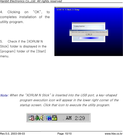 Hanbit Electronics Co.,Ltd. All rights reserved        Rev.5.0, 2003-09-03                        Page 10/10                         www.hbe.co.kr  4.  Clicking on  “OK”, to completes installation of the utility program.    5.   Check if the [XDRUM N Stick] folder is displayed in the [program] folder of the [Start] menu.          Note: When the “XDRUM N Stick” is inserted into the USB port, a key-shaped program execution icon will appear in the lower right corner of the startup screen. Click that icon to execute the utility program.    