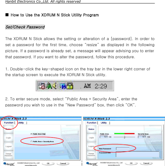 Hanbit Electronics Co.,Ltd. All rights reserved        Rev.5.0, 2003-09-03                        Page 11/11                         www.hbe.co.kr  ■ How to Use the XDRUM N Stick Utility Program  Set/Check Password  The XDRUM N Stick allows the setting or alteration of a [password]. In order to set a password for the first time, choose  “resize” as displayed in the following picture. If a password is already set, a message will appear advising you to enter that password. If you want to alter the password, follow this procedure.   1. Double-click the key-shaped icon on the tray bar in the lower right corner of the startup screen to execute the XDRUM N Stick utility.         2. To enter secure mode, select “Public Area + Security Area”, enter the password you wish to use in the “New Password” box, then click “OK”.  