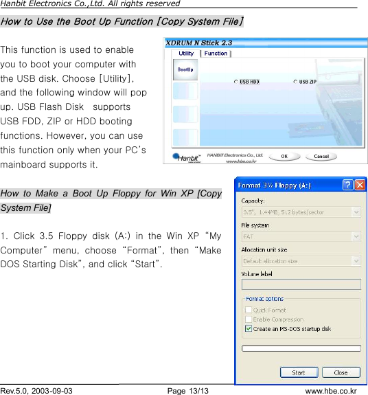 Hanbit Electronics Co.,Ltd. All rights reserved        Rev.5.0, 2003-09-03                        Page 13/13                         www.hbe.co.kr How to Use the Boot Up Function [Copy System File]  This function is used to enable you to boot your computer with the USB disk. Choose [Utility], and the following window will pop up. USB Flash Disk  supports USB FDD, ZIP or HDD booting functions. However, you can use this function only when your PC’s mainboard supports it.  How to Make a Boot Up Floppy for Win XP [Copy System File]  1.  Click 3.5 Floppy disk (A:) in the Win XP  “My Computer” menu, choose  “Format”, then  “Make DOS Starting Disk”, and click “Start”.        