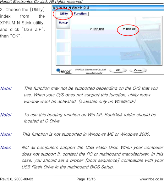 Hanbit Electronics Co.,Ltd. All rights reserved        Rev.5.0, 2003-09-03                        Page 15/15                         www.hbe.co.kr 3. Choose the [Utility] index from the XDRUM N Stick utility, and click  “USB ZIP”, then “OK”.        Note:    This function may not be supported depending on the O/S that you use. When your O/S does not support this function, utility index window wont be activated. (available only on Win98/XP)  Note:  To use this booting function on Win XP, BootDisk folder should be located at C Drive.             Note:     This function is not supported in Windows ME or Windows 2000.  Note:     Not all computers support the USB Flash Disk. When your computer does not support it, contact the PC or mainboard manufacturer. In this   case, you should set a proper [boot sequence] compatible with your USB Flash Drive in the mainboard BIOS Setup. 