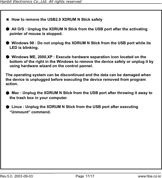 Hanbit Electronics Co.,Ltd. All rights reserved        Rev.5.0, 2003-09-03                        Page 17/17                         www.hbe.co.kr                        ※ How to remove the USB2.0 XDRUM N Stick safely  ● All O/S : Unplug the XDRUM N Stick from the USB port after the activating     pointer of mouse is stopped.  ● Windows 98 : Do not unplug the XDRUM N Stick from the USB port while its    LED is blinking.  ● Windows ME, 2000,XP : Execute hardware separation icon located on the bottom of the right in the Windows to remove the device safely or unplug it by using hardware wizard on the control pannel.  The operating system can be discontinued and the data can be damaged when the device is unplugged before executing the device removed from program action.  ● Mac : Unplug the XDRUM N Stick from the USB port after throwing it away to the trash box in your computer.  ● Linux : Unplug the XDRUM N Stick from the USB port after executing “Unmount” commend. 