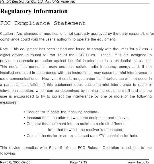 Hanbit Electronics Co.,Ltd. All rights reserved        Rev.5.0, 2003-09-03                        Page 19/19                         www.hbe.co.kr Regulatory Information FCC Compliance Statement Caution : Any changes or modifications not expressly approved by the party responsible for compliance could void the user&apos;s authority to operate the equipment. Note : This equipment has been tested and found to comply with the limits for a Class B digital device, pursuant to Part 15 of the FCC Rules.  These limits are  designed to provide reasonable protection against harmful interference in a residential installation.  This equipment generates, uses and can radiate radio  frequency energy and, if not installed and used in accordance with the instructions, may cause harmful interference to radio communications.  However, there is no guarantee that interference will not occur in a  particular installation.  If this equipment does cause harmful interference to radio or television reception, which can be determined by turning the equipment off and on, the user is  encouraged to try to correct the interference by one or more of the following measures:  Ÿ Reorient or relocate the receiving antenna.  Ÿ Increase the separation between the equipment and receiver.  Ÿ Connect the equipment into an outlet on a circuit different     from that to which the receiver is connected.   Ÿ Consult the dealer or an experienced radio/TV technician for help.  This device complies with Part 15 of the FCC Rules.  Operation is  subject to the following 