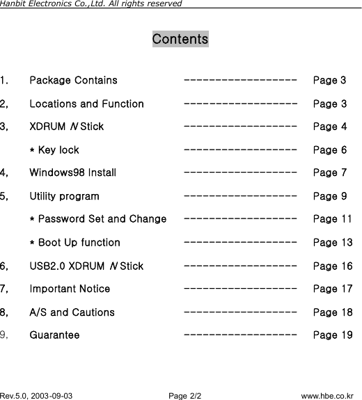 Hanbit Electronics Co.,Ltd. All rights reserved        Rev.5.0, 2003-09-03                        Page 2/2                         www.hbe.co.kr  Contents  1. Package Contains  ------------------ Page 3 2, Locations and Function  ------------------ Page 3 3, XDRUM N Stick  ------------------ Page 4  * Key lock  ------------------ Page 6 4, Windows98 Install  ------------------ Page 7 5, Utility program  ------------------ Page 9   * Password Set and Change ------------------ Page 11   * Boot Up function  ------------------ Page 13 6, USB2.0 XDRUM N Stick  ------------------ Page 16 7, Important Notice  ------------------ Page 17 8, A/S and Cautions  ------------------ Page 18 9,  Guarantee  ------------------ Page 19  