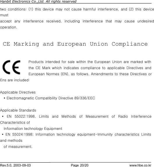 Hanbit Electronics Co.,Ltd. All rights reserved        Rev.5.0, 2003-09-03                        Page 20/20                         www.hbe.co.kr two conditions: (1) this device may not cause harmful interference, and (2) this device must accept any interference  received, including interference that may cause undesired operation.   CE Marking and European Union Compliance  Products intended for sale within the European Union are marked with the CE Mark which indicates compliance to applicable Directives and European Normes (EN), as follows. Amendments to these Directives or Ens are included:  Applicable Directives Ÿ Electromagnetic Compatibility Directive 89/336/EEC  Applicable Standards  Ÿ EN 55022:1998, Limits and Methods of Measurement of Radio Interference Characteristics of   Information technology Equipment  Ÿ EN 55024:1998;  Information technology equipment-Immunity characteristics Limits and methods   of measurement.     