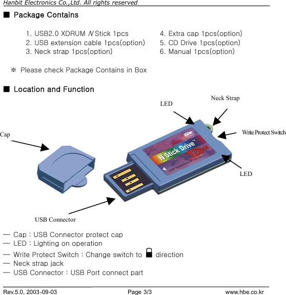 Hanbit Electronics Co.,Ltd. All rights reserved        Rev.5.0, 2003-09-03                        Page 3/3                         www.hbe.co.kr ■ Package Contains   ※ Please check Package Contains in Box  ■ Location and Function               ─ Cap : USB Connector protect cap ─ LED : Lighting on operation ─ Write Protect Switch : Change switch to   direction ─ Neck strap jack   ─ USB Connector : USB Port connect part 1. USB2.0 XDRUM N Stick 1pcs  4. Extra cap 1pcs(option) 2. USB extension cable 1pcs(option) 5. CD Drive 1pcs(option) 3. Neck strap 1pcs(option)  6. Manual 1pcs(option) Cap LED USB Connector Neck Strap Write Protect Switch LED 