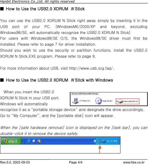 Hanbit Electronics Co.,Ltd. All rights reserved        Rev.5.0, 2003-09-03                        Page 4/4                         www.hbe.co.kr ■  How to Use the USB2.0 XDRUM N Stick  You can use the USB2.0 XDRUM N Stick right away simply by inserting it in the USB port of your PC. (WindowsME/2000/XP and beyond, excluding Windows98/SE, will automatically recognize the USB2.0 XDRUM N Stick) For users with Windows98/SE O/S, the Windows98/SE driver must first be installed. Please refer to page 7 for driver installation.   Should you wish to use the security or partition functions, install the USB2.0 XDRUM N Stick.EXE program. Please refer to page 9.  For more information about USB, visit http://www.usb.org.faq/.  ■  How to Use the USB2.0 XDRUM N Stick with Windows   When you insert the USB2.0 XDRUM N Stick in your USB port, Windows will automatically recognize it as a “portable storage device” and designate the drive accordingly. Go to “My Computer”, and the [portable disk] icon will appear.  When the [safe hardware removal] icon is displayed on the [task bar], you can double-click it to remove the device safely.  