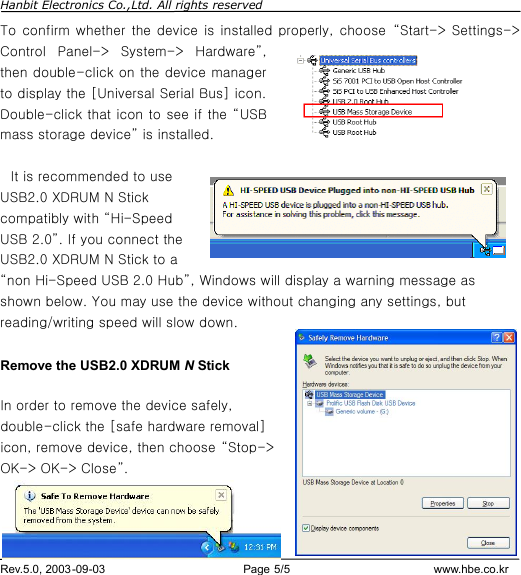 Hanbit Electronics Co.,Ltd. All rights reserved        Rev.5.0, 2003-09-03                        Page 5/5                         www.hbe.co.kr To confirm whether the device is installed properly, choose  “Start-&gt; Settings-&gt; Control Panel-&gt; System-&gt; Hardware”, then double-click on the device manager to display the [Universal Serial Bus] icon. Double-click that icon to see if the “USB mass storage device” is installed.     It is recommended to use USB2.0 XDRUM N Stick compatibly with “Hi-Speed USB 2.0”. If you connect the USB2.0 XDRUM N Stick to a “non Hi-Speed USB 2.0 Hub”, Windows will display a warning message as shown below. You may use the device without changing any settings, but reading/writing speed will slow down.  Remove the USB2.0 XDRUM N Stick  In order to remove the device safely, double-click the [safe hardware removal] icon, remove device, then choose “Stop-&gt; OK-&gt; OK-&gt; Close”.    