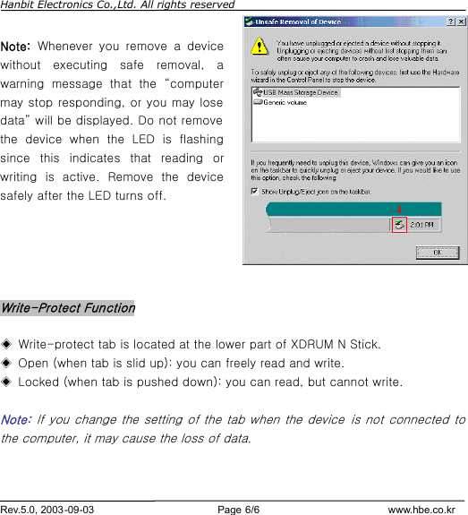 Hanbit Electronics Co.,Ltd. All rights reserved        Rev.5.0, 2003-09-03                        Page 6/6                         www.hbe.co.kr  Note:  Whenever you remove a device without executing safe removal, a warning message that the  “computer may stop responding, or you may lose data” will be displayed. Do not remove the device when the LED is flashing since this indicates that reading or writing is active. Remove the device safely after the LED turns off.      Write-Protect Function  ◈ Write-protect tab is located at the lower part of XDRUM N Stick. ◈ Open (when tab is slid up): you can freely read and write. ◈ Locked (when tab is pushed down): you can read, but cannot write.  Note:  If you change the setting of the tab when the device  is not connected to the computer, it may cause the loss of data.   