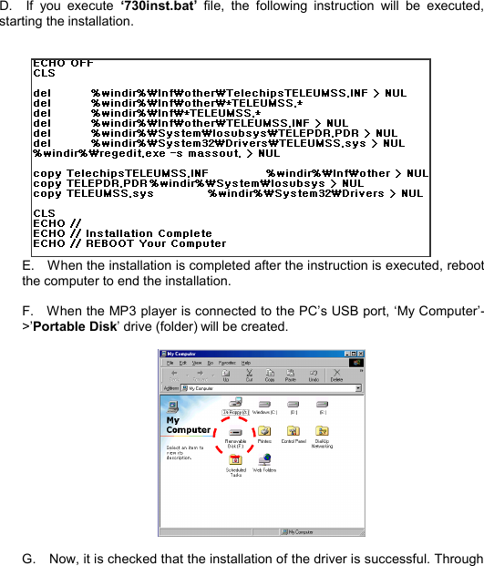   D.  If you execute  ‘730inst.bat’ file, the following instruction will be executed, starting the installation.                E.  When the installation is completed after the instruction is executed, reboot the computer to end the installation.  F.  When the MP3 player is connected to the PC’s USB port, ‘My Computer’-&gt;’Portable Disk’ drive (folder) will be created.    G.  Now, it is checked that the installation of the driver is successful. Through INSTALL10