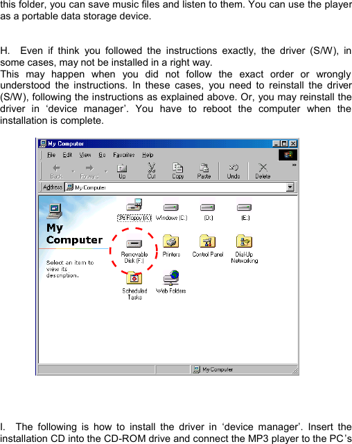  this folder, you can save music files and listen to them. You can use the player as a portable data storage device.   H.  Even if think you followed the instructions exactly, the driver (S/W), in some cases, may not be installed in a right way.   This may happen when you did not follow the exact order or wrongly understood the instructions. In these cases, you need to reinstall the driver (S/W), following the instructions as explained above. Or, you may reinstall the driver in  ‘device manager’. You have to reboot the computer when the installation is complete.       I.  The following is how to install the driver in  ‘device manager’. Insert the installation CD into the CD-ROM drive and connect the MP3 player to the PC ’s  I N S T A L L            11 