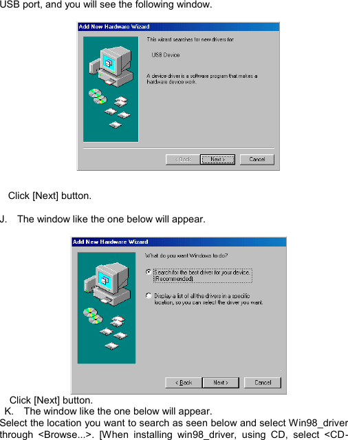  USB port, and you will see the following window.    Click [Next] button.  J.  The window like the one below will appear.       Click [Next] button.  K.  The window like the one below will appear. Select the location you want to search as seen below and select Win98_driver through &lt;Browse...&gt;. [When installing win98_driver, using CD, select &lt;CD-INSTALL12