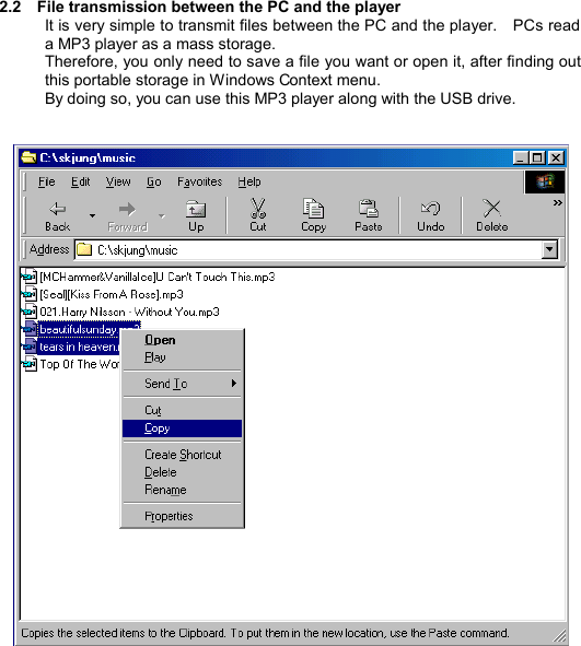  2.2  File transmission between the PC and the player It is very simple to transmit files between the PC and the player.  PCs read a MP3 player as a mass storage. Therefore, you only need to save a file you want or open it, after finding out this portable storage in Windows Context menu.   By doing so, you can use this MP3 player along with the USB drive.        T R A N S M I S S I O N       15 