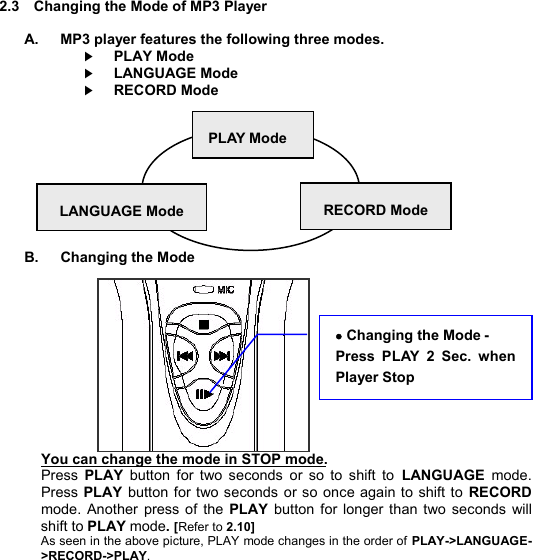  2.3  Changing the Mode of MP3 Player  A.   MP3 player features the following three modes.    ▶PLAY Mode    ▶LANGUAGE Mode    ▶RECORD Mode          B.   Changing the Mode            You can change the mode in STOP mode. Press  PLAY  button for two seconds or so to shift to  LANGUAGE mode. Press PLAY button for two seconds or so once again to shift to  RECORD mode. Another press of  the  PLAY button for longer than two seconds will shift to PLAY mode. [Refer to 2.10] As seen in the above picture, PLAY mode changes in the order of PLAY-&gt;LANGUAGE-&gt;RECORD-&gt;PLAY.      PLAY Mode LANGUAGE Mode RECORD Mode · Changing the Mode -   Press PLAY 2 Sec. when Player Stop    C H A N G E  M O D E        17 