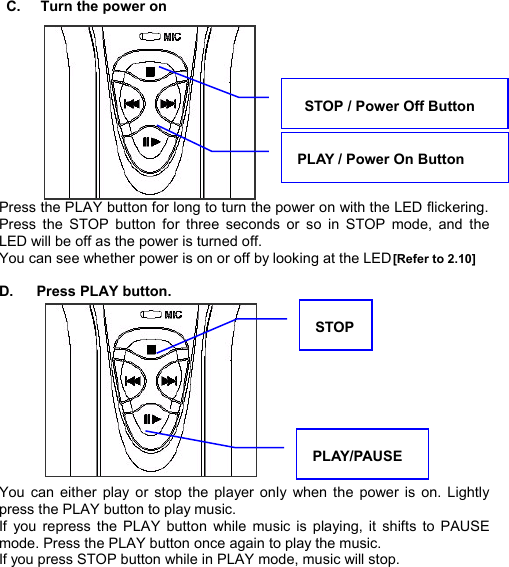   C.  Turn the power on            Press the PLAY button for long to turn the power on with the LED flickering. Press the STOP button for three seconds or  so in STOP mode, and the LED will be off as the power is turned off.   You can see whether power is on or off by looking at the LED [Refer to 2.10]  D.  Press PLAY button.            You can either play or stop the player only when the power is on. Lightly press the PLAY button to play music.   If you repress the PLAY button while music is playing, it shifts to PAUSE mode. Press the PLAY button once again to play the music. If you press STOP button while in PLAY mode, music will stop.      PLAY / Power On Button  STOP / Power Off Button PLAY/PAUSE STOP  P O W E R  O N  /  P L A Y    19 