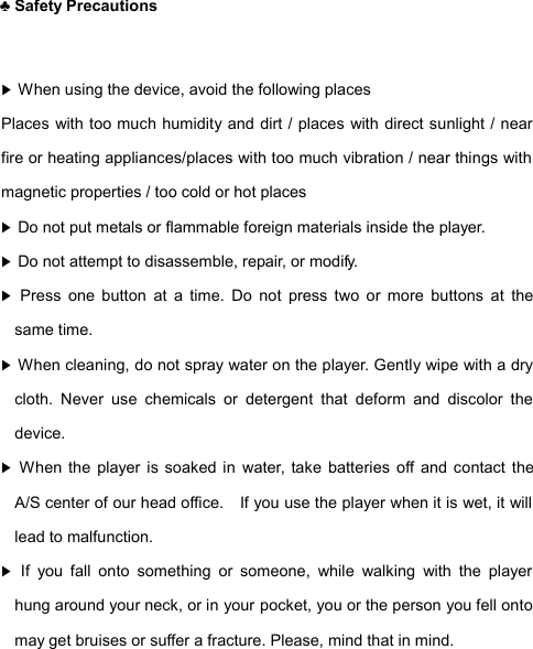  ♣ Safety Precautions  ▶ When using the device, avoid the following places Places with too much humidity and dirt / places with direct sunlight / near fire or heating appliances/places with too much vibration / near things with magnetic properties / too cold or hot places ▶ Do not put metals or flammable foreign materials inside the player. ▶ Do not attempt to disassemble, repair, or modify. ▶ Press one button at a time. Do not press two or more buttons at the same time. ▶ When cleaning, do not spray water on the player. Gently wipe with a dry cloth. Never use chemicals or detergent that deform and discolor the device. ▶ When the player is soaked in water, take batteries off and contact the A/S center of our head office.  If you use the player when it is wet, it will lead to malfunction. ▶ If you fall onto something or someone, while walking with the player hung around your neck, or in your pocket, you or the person you fell onto may get bruises or suffer a fracture. Please, mind that in mind.  PRECAUTIONS2