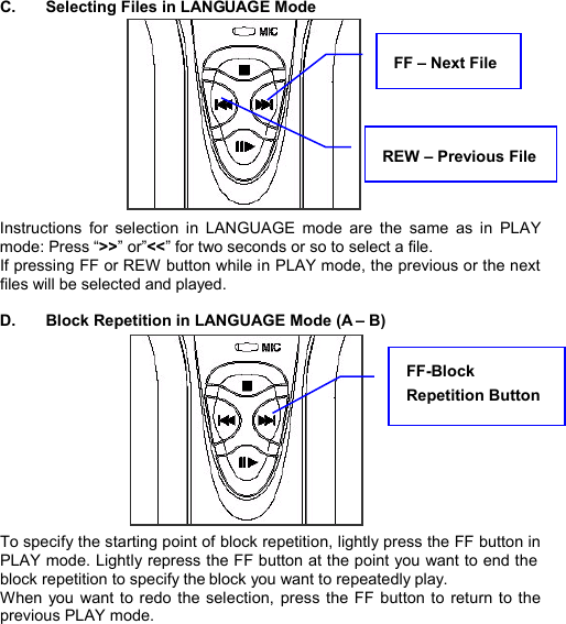  C.  Selecting Files in LANGUAGE Mode            Instructions for selection in LANGUAGE mode are the same as in PLAY mode: Press “&gt;&gt;” or”&lt;&lt;” for two seconds or so to select a file.   If pressing FF or REW button while in PLAY mode, the previous or the next files will be selected and played.  D.  Block Repetition in LANGUAGE Mode (A – B)            To specify the starting point of block repetition, lightly press the FF button in PLAY mode. Lightly repress the FF button at the point you want to end the block repetition to specify the block you want to repeatedly play.   When you want to redo the selection, press the FF button to return to the previous PLAY mode.      FF-Block Repetition Button REW – Previous File FF – Next File  L A N G U A G E  S T U D Y     23 