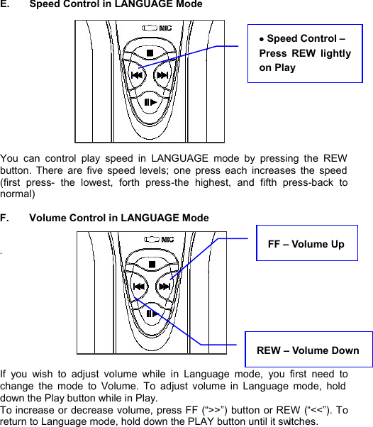  E.  Speed Control in LANGUAGE Mode             You can control play speed in LANGUAGE mode by pressing the REW button. There are five speed levels; one press each increases the speed (first press- the lowest, forth press-the highest, and fifth press-back to normal)    F.  Volume Control in LANGUAGE Mode   .            If you wish to adjust volume while in Language mode,  you first need to change the mode to Volume. To adjust volume in Language mode, hold down the Play button while in Play. To increase or decrease volume, press FF (“&gt;&gt;”) button or REW (“&lt;&lt;”). To return to Language mode, hold down the PLAY button until it switches.    LANGUAGESTUDY24· Speed Control –  Press REW lightly on Play   REW – Volume Down FF – Volume Up 