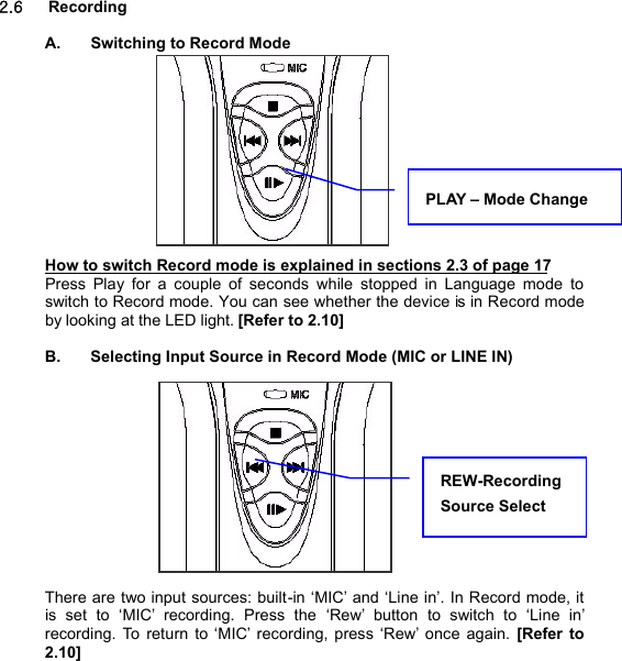  2.6   Recording  A.  Switching to Record Mode              How to switch Record mode is explained in sections 2.3 of page 17 Press Play for a couple of seconds while stopped in Language mode to switch to Record mode. You can see whether the device is in Record mode by looking at the LED light. [Refer to 2.10]  B.  Selecting Input Source in Record Mode (MIC or LINE IN)             There are two input sources: built-in ‘MIC’ and ‘Line in’. In Record mode, it is set to  ‘MIC’ recording. Press the  ‘Rew’  button to switch to  ‘Line in’ recording. To return to ‘MIC’ recording, press ‘Rew’ once again. [Refer to 2.10]    REW-Recording Source Select  R E C O R D I N G          25 PLAY – Mode Change 