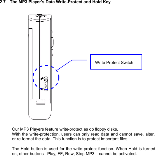   2.7  The MP3 Player’s Data Write-Protect and Hold Key                          Our MP3 Players feature write-protect as do floppy disks.   With the write-protection, users can only read data and cannot save, alter, or re-format the data. This function is to protect important files.  The Hold button is used for the write-protect function. When Hold is turned on, other buttons - Play, FF, Rew, Stop MP3 – cannot be activated.       Write Protect Switch PROTECTSWITCH28